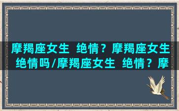 摩羯座女生  绝情？摩羯座女生绝情吗/摩羯座女生  绝情？摩羯座女生绝情吗-我的网站